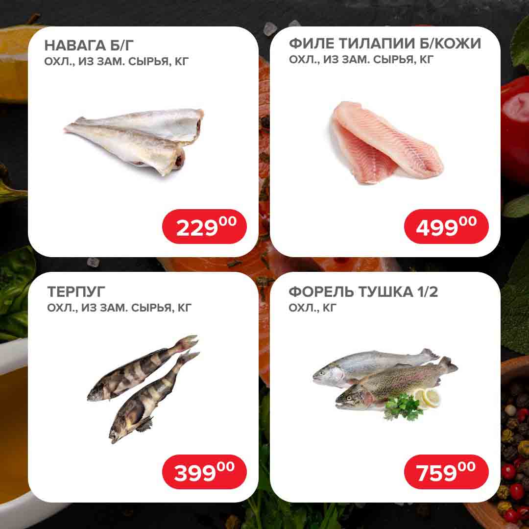 НАВАГА Б/Г
ОХЛ., ИЗ ЗАМ. СЫРЬЯ, КГ.  229 руб.

ФИЛЕ ТИЛАПИИ Б/КОЖИ
ОХЛ., ИЗ ЗАМ. СЫРЬЯ, КГ.  499 руб.

ТЕРПУГ
ОХЛ., ИЗ ЗАМ. СЫРЬЯ, КГ. 399 руб.

ФОРЕЛЬ ТУШКА 1/2
ОХЛ., КГ. 759 руб.
